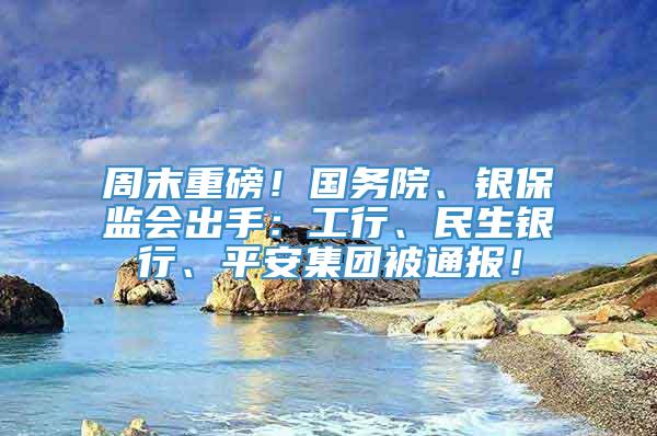 周末重磅！国务院、银保监会出手：工行、民生银行、平安集团被通报！