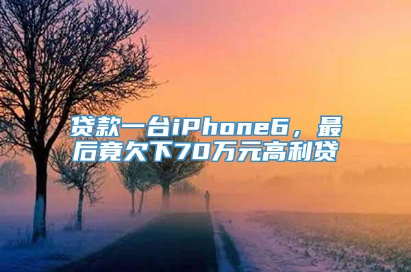 贷款一台iPhone6，最后竟欠下70万元高利贷