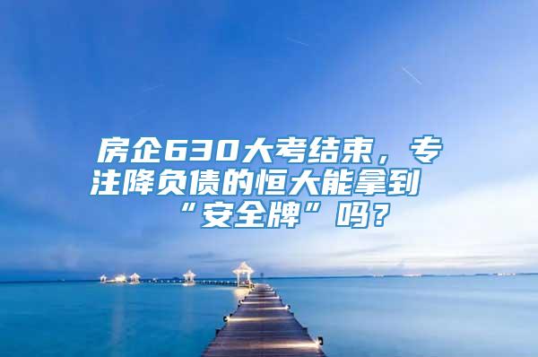 房企630大考结束，专注降负债的恒大能拿到“安全牌”吗？