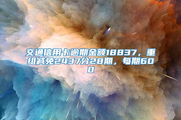 交通信用卡逾期金额18837，重组减免2437分28期，每期600