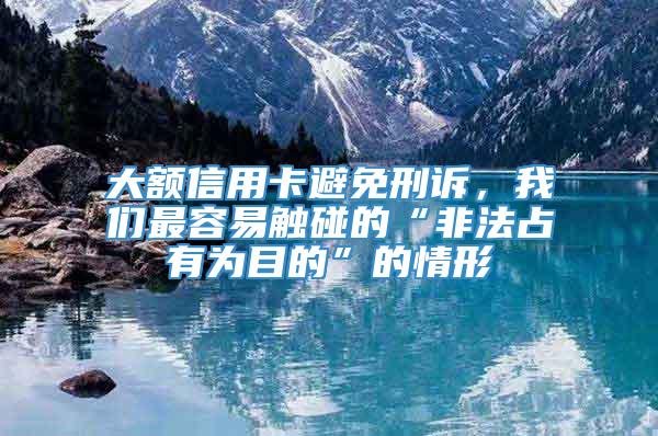 大额信用卡避免刑诉，我们最容易触碰的“非法占有为目的”的情形