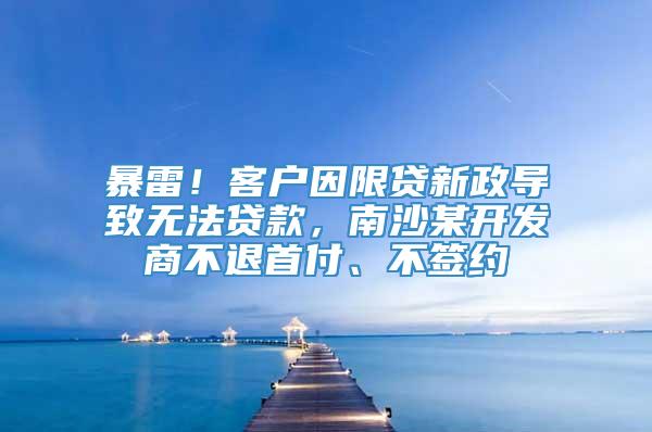 暴雷！客户因限贷新政导致无法贷款，南沙某开发商不退首付、不签约