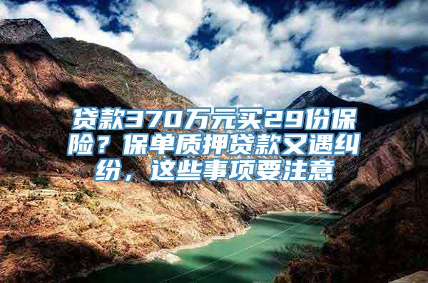 贷款370万元买29份保险？保单质押贷款又遇纠纷，这些事项要注意