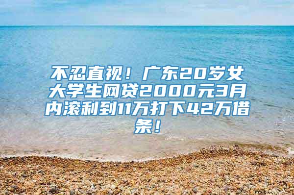 不忍直视！广东20岁女大学生网贷2000元3月内滚利到11万打下42万借条！