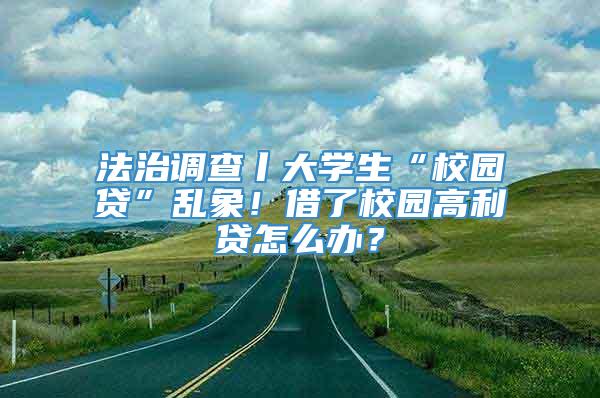 法治调查丨大学生“校园贷”乱象！借了校园高利贷怎么办？