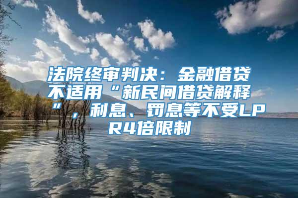 法院终审判决：金融借贷不适用“新民间借贷解释”，利息、罚息等不受LPR4倍限制