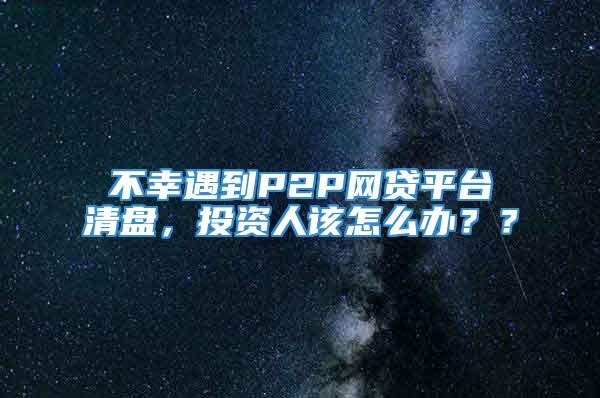 不幸遇到P2P网贷平台清盘，投资人该怎么办？？