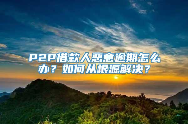 P2P借款人恶意逾期怎么办？如何从根源解决？