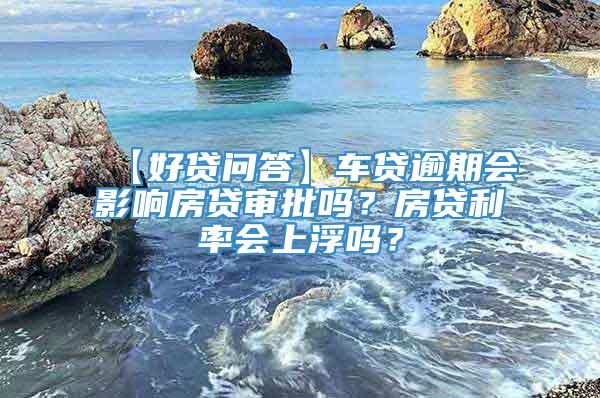 【好贷问答】车贷逾期会影响房贷审批吗？房贷利率会上浮吗？