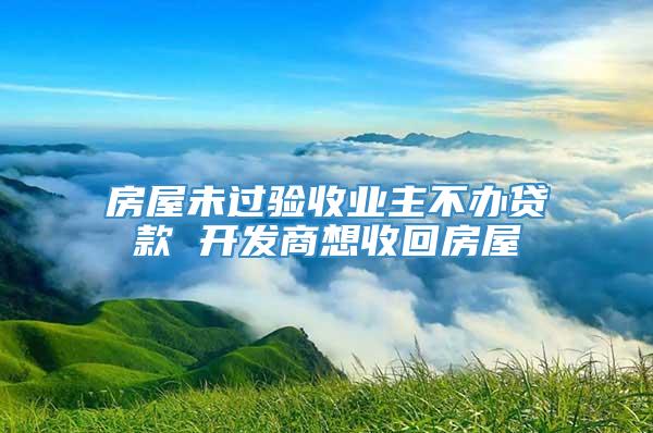 房屋未过验收业主不办贷款 开发商想收回房屋