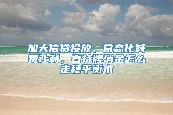 加大信贷投放、常态化减费让利，看持牌消金怎么走稳平衡木