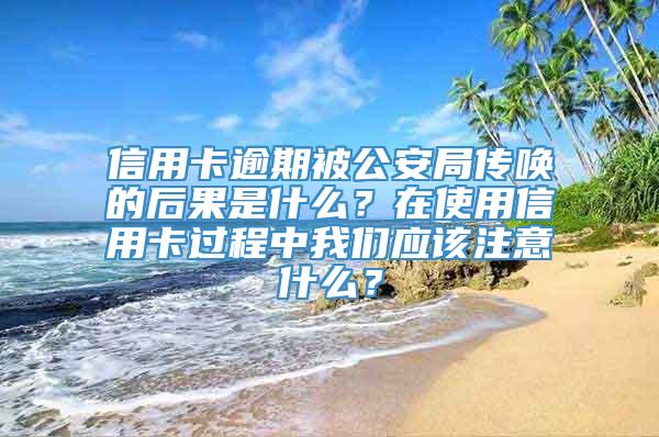 信用卡逾期被公安局传唤的后果是什么？在使用信用卡过程中我们应该注意什么？