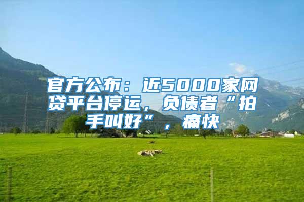 官方公布：近5000家网贷平台停运，负债者“拍手叫好”，痛快