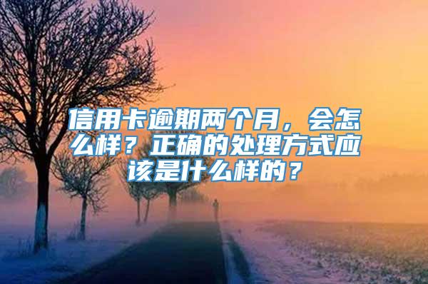 信用卡逾期两个月，会怎么样？正确的处理方式应该是什么样的？