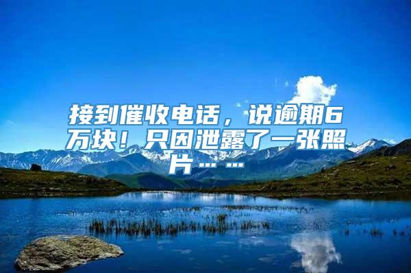 接到催收电话，说逾期6万块！只因泄露了一张照片……