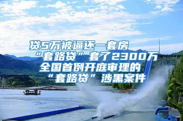 贷5万被逼还一套房  “套路贷”套了2300万 全国首例开庭审理的“套路贷”涉黑案件