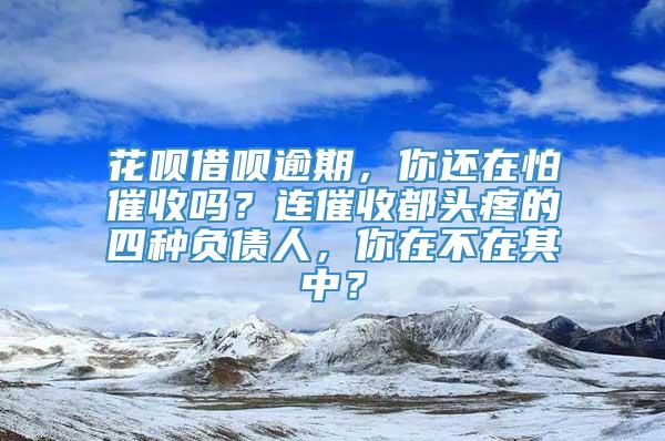 花呗借呗逾期，你还在怕催收吗？连催收都头疼的四种负债人，你在不在其中？