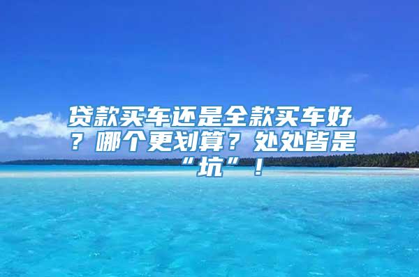 贷款买车还是全款买车好？哪个更划算？处处皆是“坑”！