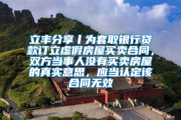 立丰分享丨为套取银行贷款订立虚假房屋买卖合同，双方当事人没有买卖房屋的真实意思，应当认定该合同无效