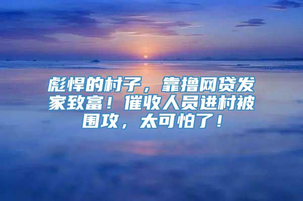 彪悍的村子，靠撸网贷发家致富！催收人员进村被围攻，太可怕了！