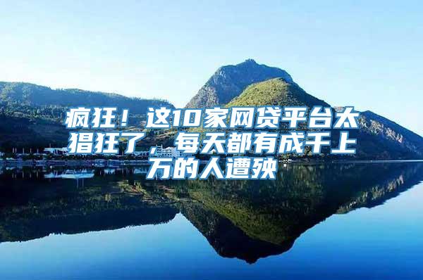 疯狂！这10家网贷平台太猖狂了，每天都有成千上万的人遭殃