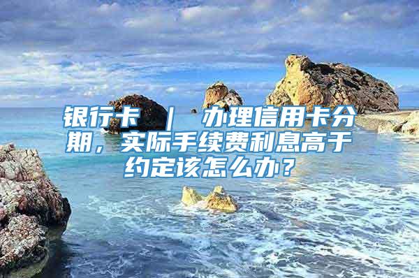 银行卡 ｜ 办理信用卡分期，实际手续费利息高于约定该怎么办？