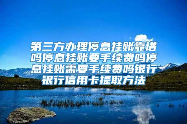 第三方办理停息挂账靠谱吗停息挂账要手续费吗停息挂账需要手续费吗银行银行信用卡提取方法