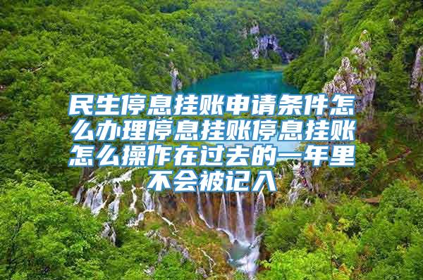 民生停息挂账申请条件怎么办理停息挂账停息挂账怎么操作在过去的一年里不会被记入