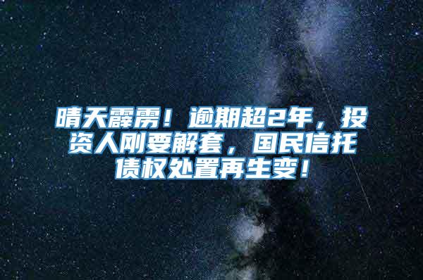 晴天霹雳！逾期超2年，投资人刚要解套，国民信托债权处置再生变！