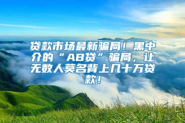 贷款市场最新骗局！黑中介的“AB贷”骗局，让无数人莫名背上几十万贷款！