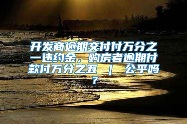 开发商逾期交付付万分之一违约金，购房者逾期付款付万分之五 ｜ 公平吗？