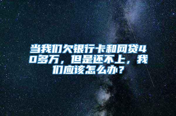 当我们欠银行卡和网贷40多万，但是还不上，我们应该怎么办？