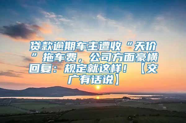 贷款逾期车主遭收“天价”拖车费，公司方面豪横回复：规定就这样！【交广有话说】