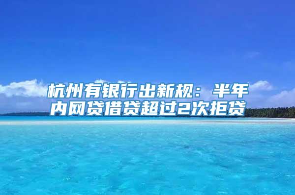 杭州有银行出新规：半年内网贷借贷超过2次拒贷