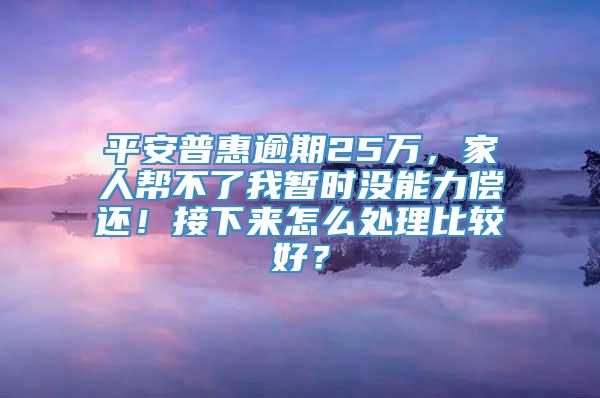 平安普惠逾期25万，家人帮不了我暂时没能力偿还！接下来怎么处理比较好？