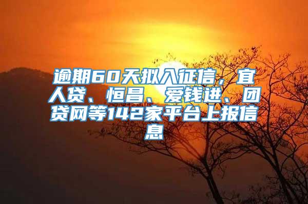 逾期60天拟入征信，宜人贷、恒昌、爱钱进、团贷网等142家平台上报信息