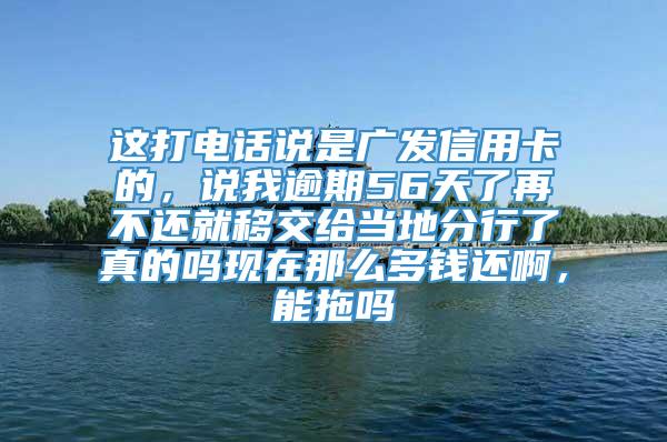 这打电话说是广发信用卡的，说我逾期56天了再不还就移交给当地分行了真的吗现在那么多钱还啊，能拖吗