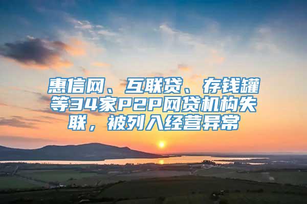 惠信网、互联贷、存钱罐等34家P2P网贷机构失联，被列入经营异常