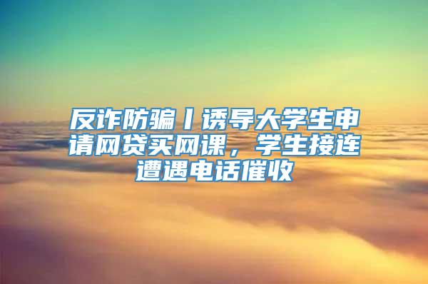 反诈防骗丨诱导大学生申请网贷买网课，学生接连遭遇电话催收