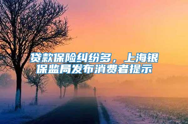 贷款保险纠纷多，上海银保监局发布消费者提示