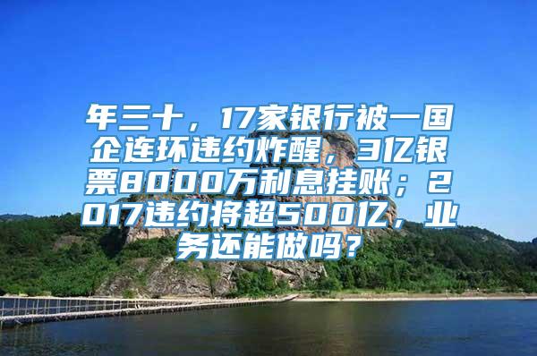 年三十，17家银行被一国企连环违约炸醒，3亿银票8000万利息挂账；2017违约将超500亿，业务还能做吗？