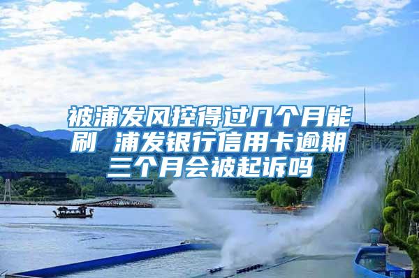 被浦发风控得过几个月能刷 浦发银行信用卡逾期三个月会被起诉吗