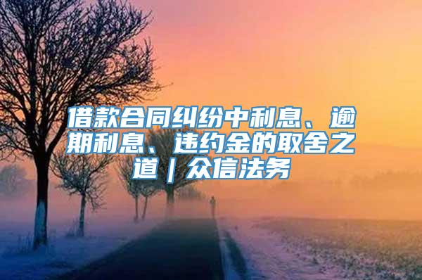 借款合同纠纷中利息、逾期利息、违约金的取舍之道｜众信法务