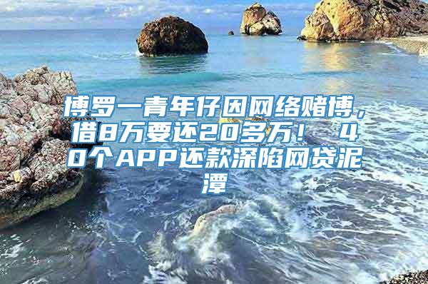 博罗一青年仔因网络赌博，借8万要还20多万！ 40个APP还款深陷网贷泥潭