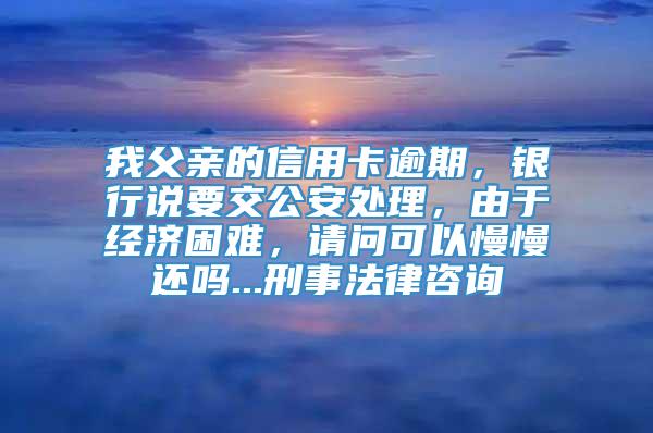 我父亲的信用卡逾期，银行说要交公安处理，由于经济困难，请问可以慢慢还吗...刑事法律咨询