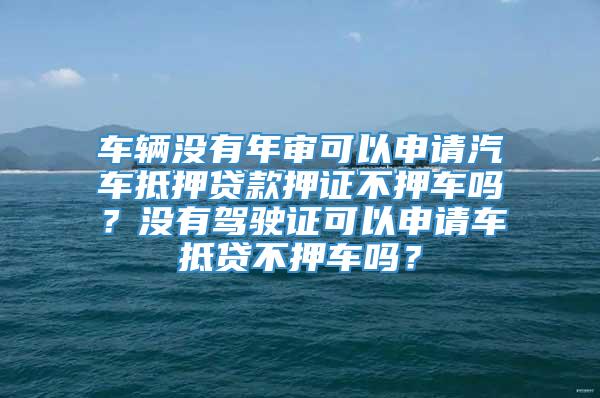 车辆没有年审可以申请汽车抵押贷款押证不押车吗？没有驾驶证可以申请车抵贷不押车吗？