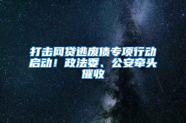 打击网贷逃废债专项行动启动！政法委、公安牵头催收