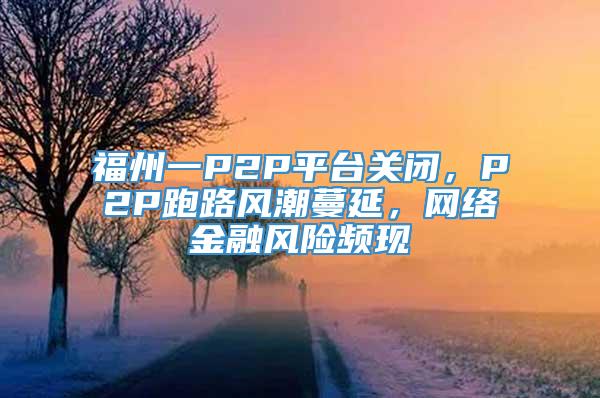 福州一P2P平台关闭，P2P跑路风潮蔓延，网络金融风险频现