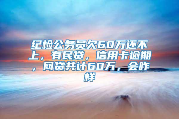 纪检公务员欠60万还不上，有民贷，信用卡逾期，网贷共计60万，会咋样