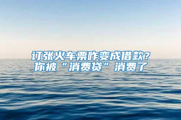 订张火车票咋变成借款？你被“消费贷”消费了